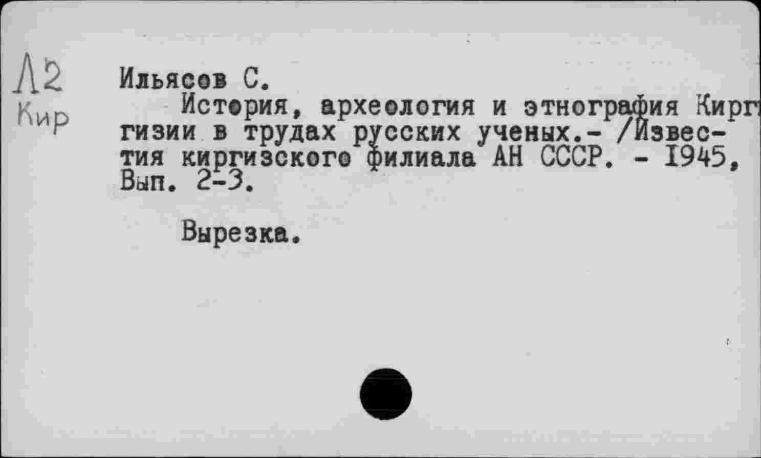 ﻿Кир
Ильясов С.
История, археология и этнография Кирг гизии в трудах русских ученых.- /Известия киргизского филиала АН СССР. - 1945, Вып. 2-3.
Вырезка.